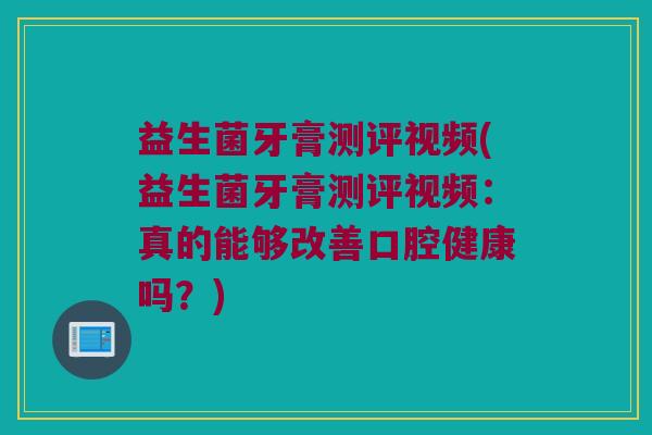 益生菌牙膏测评视频(益生菌牙膏测评视频：真的能够改善口腔健康吗？)