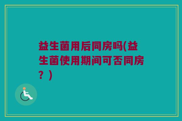益生菌用后同房吗(益生菌使用期间可否同房？)