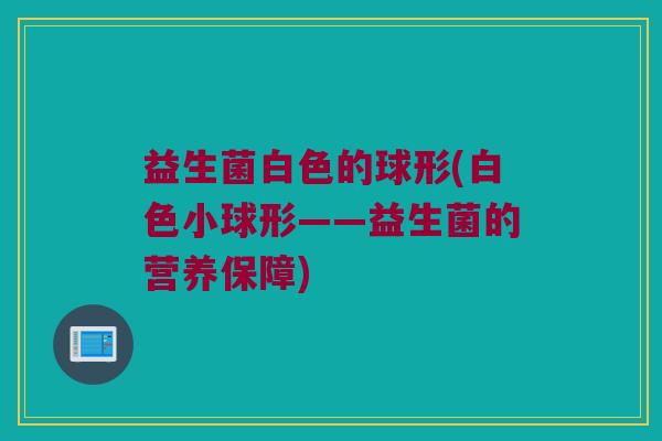 益生菌白色的球形(白色小球形——益生菌的营养保障) 益生菌白色的球形(白色小球形——益生菌的营养保障)
