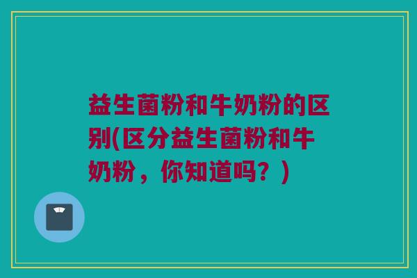 益生菌粉和牛奶粉的区别(区分益生菌粉和牛奶粉，你知道吗？)