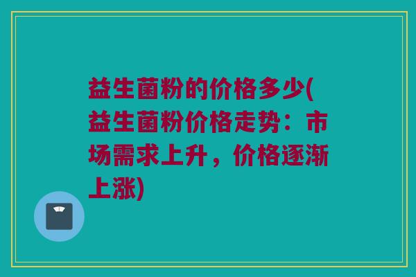 益生菌粉的价格多少(益生菌粉价格走势：市场需求上升，价格逐渐上涨)