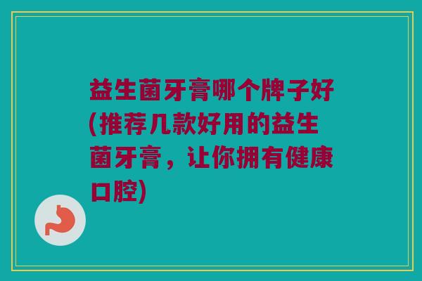 益生菌牙膏哪个牌子好(推荐几款好用的益生菌牙膏，让你拥有健康口腔)