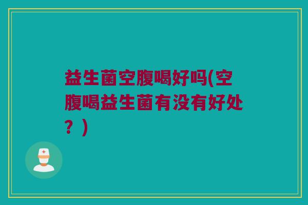 益生菌空腹喝好吗(空腹喝益生菌有没有好处？)