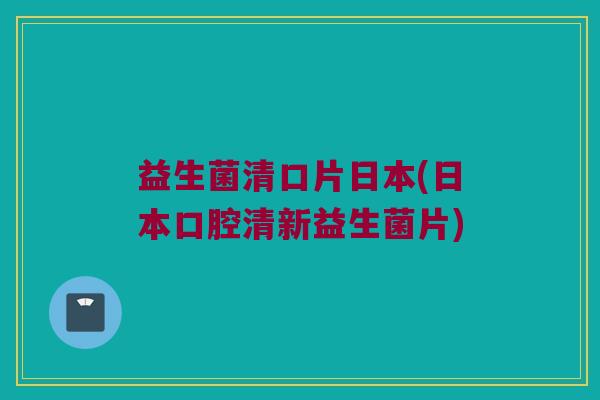 益生菌清口片日本(日本口腔清新益生菌片)