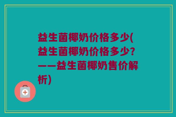 益生菌椰奶价格多少(益生菌椰奶价格多少？——益生菌椰奶售价解析)