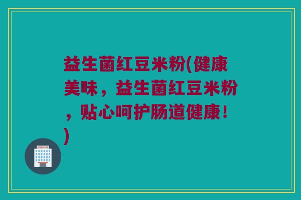 益生菌红豆米粉(健康美味，益生菌红豆米粉，贴心呵护肠道健康！)