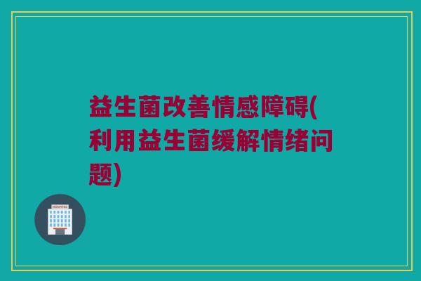益生菌改善情感障碍(利用益生菌缓解情绪问题)