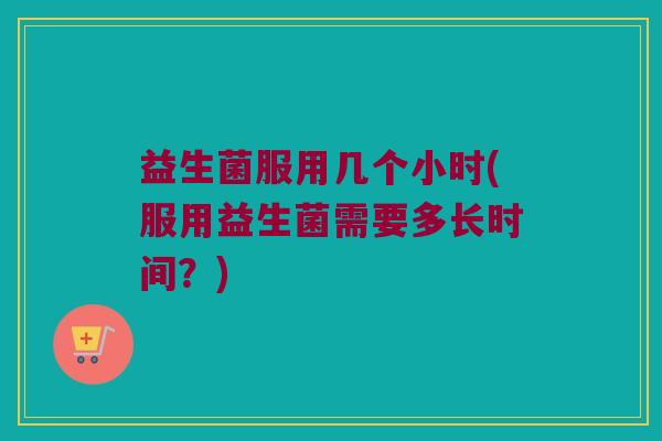 益生菌服用几个小时(服用益生菌需要多长时间?) 益生菌服用几个小时(服用益生菌需要多长时间?)