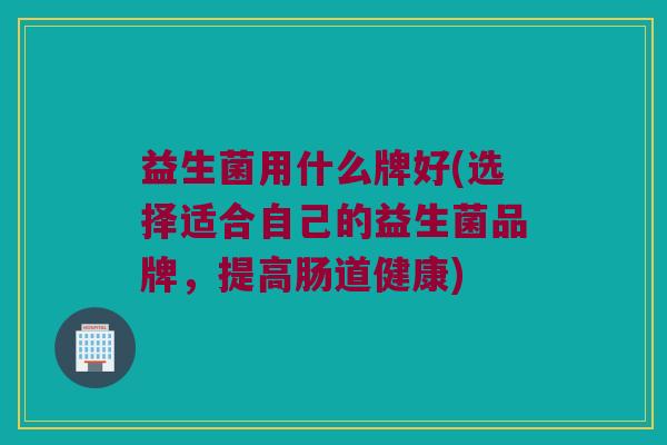 益生菌用什么牌好(选择适合自己的益生菌品牌，提高肠道健康)