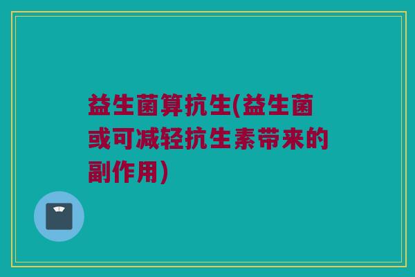 益生菌算抗生(益生菌或可减轻抗生素带来的副作用)