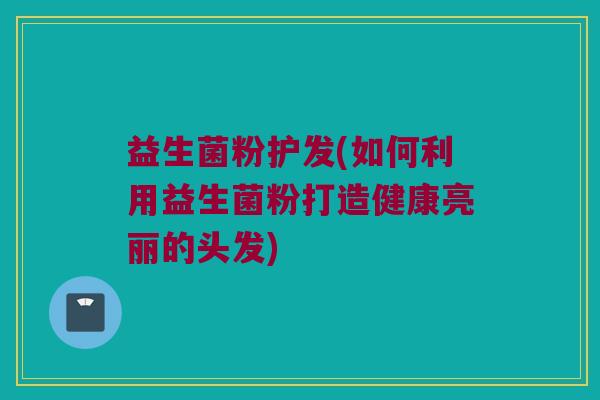 益生菌粉护发(如何利用益生菌粉打造健康亮丽的头发)