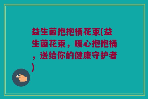 益生菌抱抱桶花束(益生菌花束，暖心抱抱桶，送给你的健康守护者)