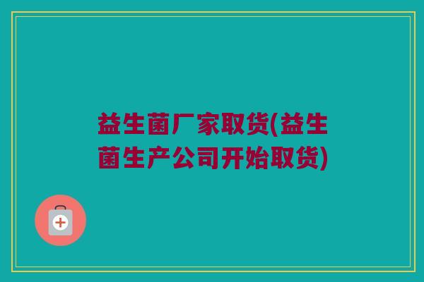 益生菌厂家取货(益生菌生产公司开始取货) 益生菌厂家取货(益生菌生产公司开始取货)