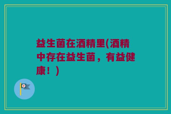 益生菌在酒精里(酒精中存在益生菌，有益健康！)