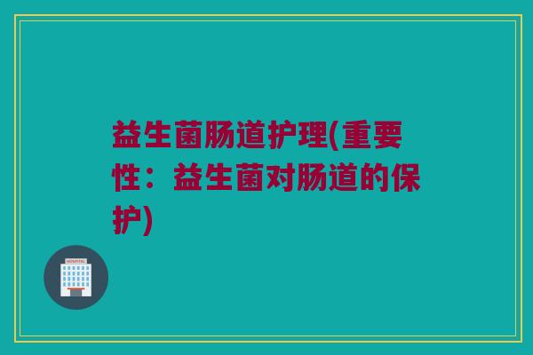 益生菌肠道护理(重要性：益生菌对肠道的保护)