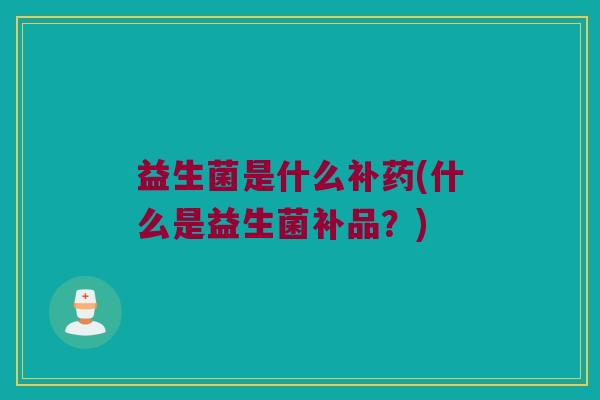 益生菌是什么补药(什么是益生菌补品?) 益生菌是什么补药(什么是益生菌补品?)