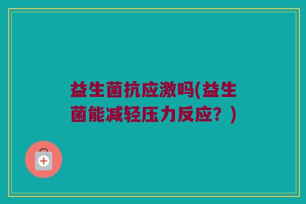 益生菌抗应激吗(益生菌能减轻压力反应?) 益生菌抗应激吗(益生菌能减轻压力反应?)