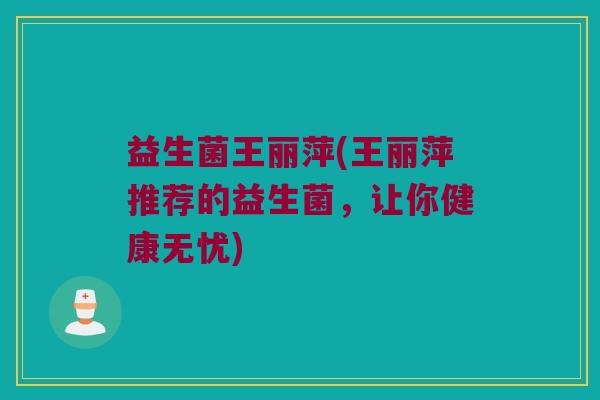 益生菌王丽萍(王丽萍推荐的益生菌，让你健康无忧)