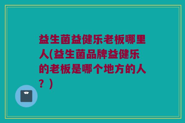 益生菌益健乐老板哪里人(益生菌品牌益健乐的老板是哪个地方的人？)