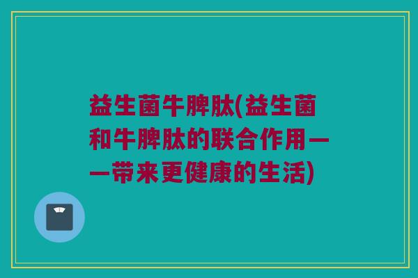 益生菌牛脾肽(益生菌和牛脾肽的联合作用——带来更健康的生活)