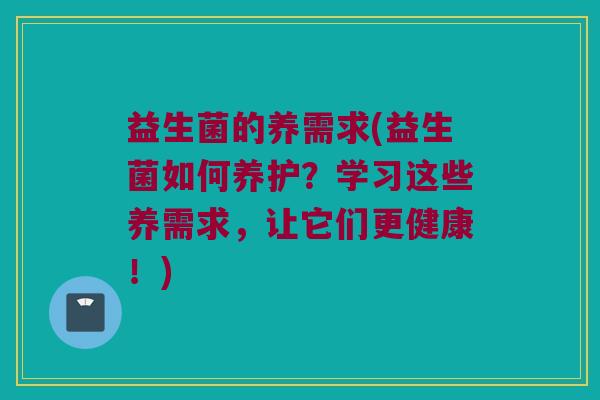 益生菌的养需求(益生菌如何养护？学习这些养需求，让它们更健康！)