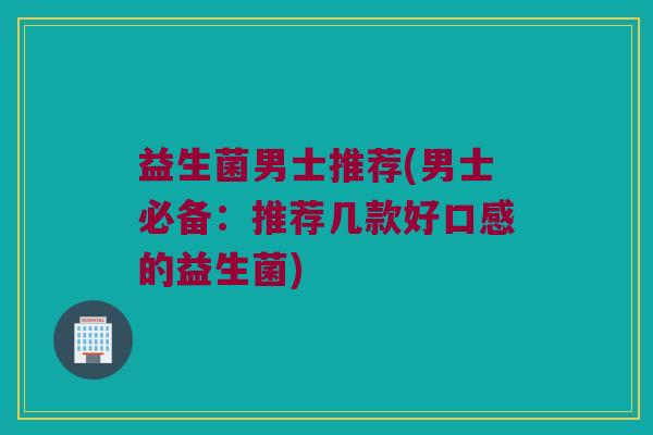 益生菌男士推荐(男士必备：推荐几款好口感的益生菌)