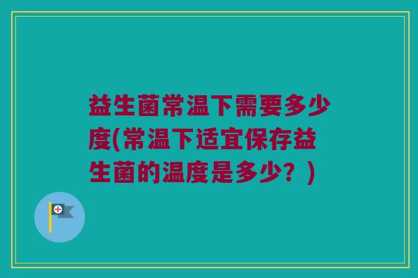 益生菌常温下需要多少度(常温下适宜保存益生菌的温度是多少?) 益生菌常温下需要多少度(常温下适宜保存益生菌的温度是多少?)