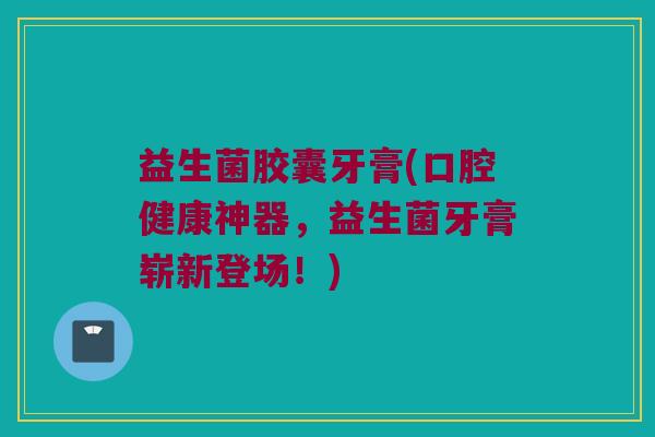 益生菌胶囊牙膏(口腔健康神器，益生菌牙膏崭新登场！)