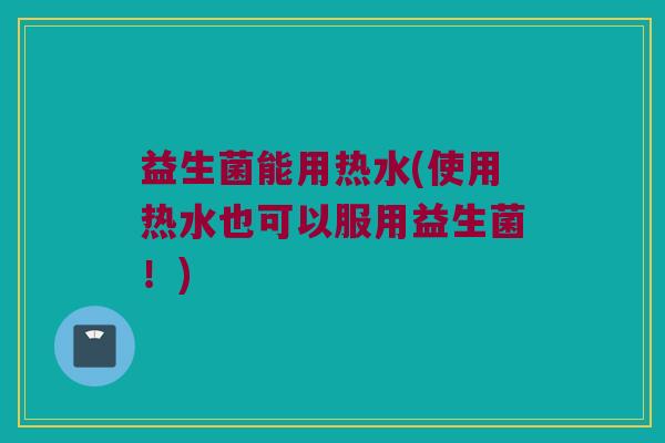 益生菌能用热水(使用热水也可以服用益生菌！)