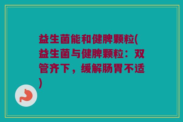 益生菌能和健脾颗粒(益生菌与健脾颗粒：双管齐下，缓解肠胃不适)