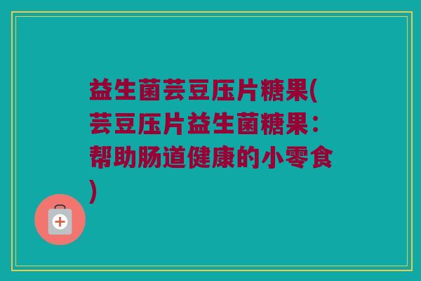 益生菌芸豆压片糖果(芸豆压片益生菌糖果：帮助肠道健康的小零食)