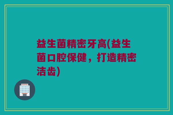 益生菌精密牙高(益生菌口腔保健，打造精密洁齿)