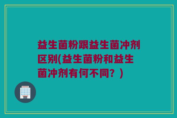 益生菌粉跟益生菌冲剂区别(益生菌粉和益生菌冲剂有何不同？)