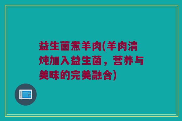 益生菌煮羊肉(羊肉清炖加入益生菌,营养与美味的完美融合) 益生菌煮羊肉(羊肉清炖加入益生菌,营养与美味的完美融合)