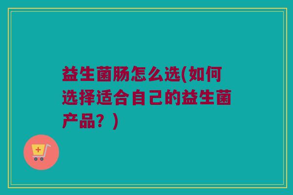 益生菌肠怎么选(如何选择适合自己的益生菌产品？)