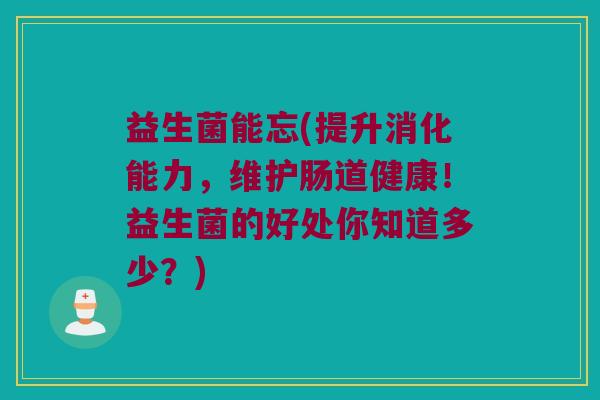 益生菌能忘(提升消化能力，维护肠道健康！益生菌的好处你知道多少？)