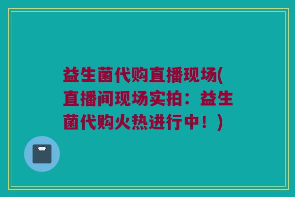 益生菌代购直播现场(直播间现场实拍:益生菌代购火热进行中!) 益生菌代购直播现场(直播间现场实拍:益生菌代购火热进行中!)