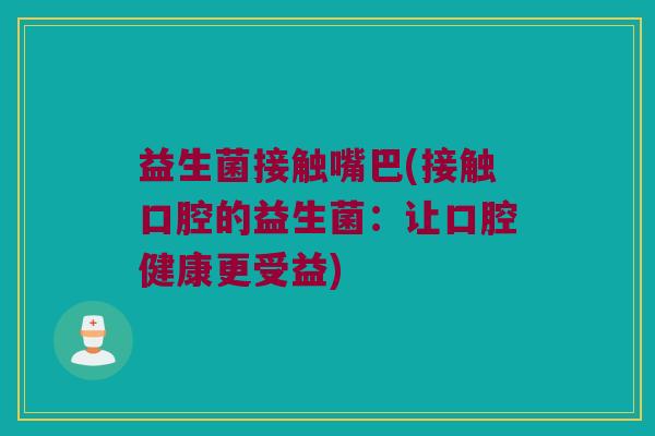 益生菌接触嘴巴(接触口腔的益生菌：让口腔健康更受益)