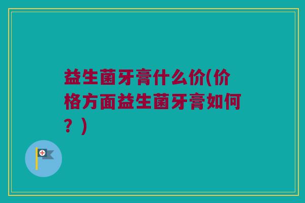 益生菌牙膏什么价(价格方面益生菌牙膏如何？)