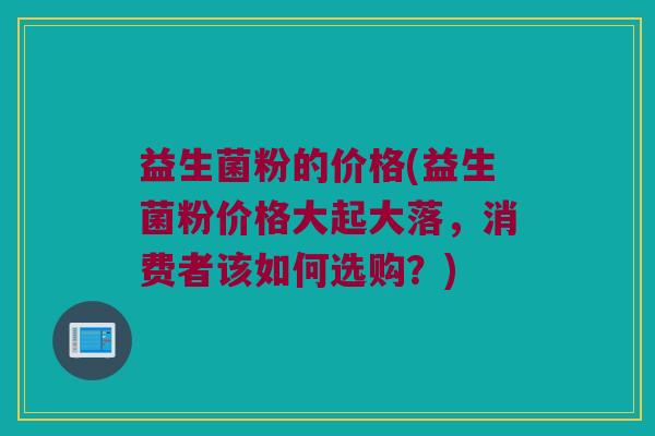 益生菌粉的价格(益生菌粉价格大起大落，消费者该如何选购？)