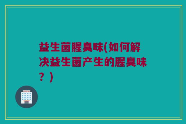 益生菌腥臭味(如何解决益生菌产生的腥臭味？)