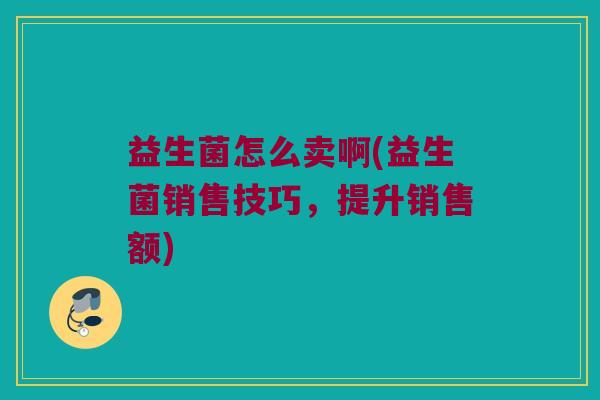 益生菌怎么卖啊(益生菌销售技巧，提升销售额)