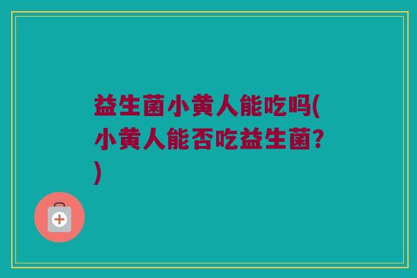 益生菌小黄人能吃吗(小黄人能否吃益生菌？)