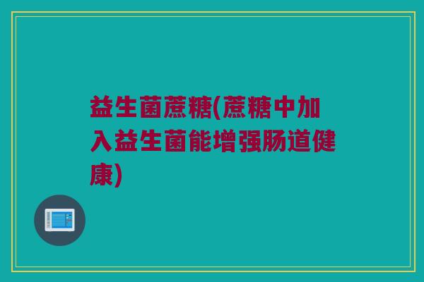 益生菌蔗糖(蔗糖中加入益生菌能增强肠道健康)