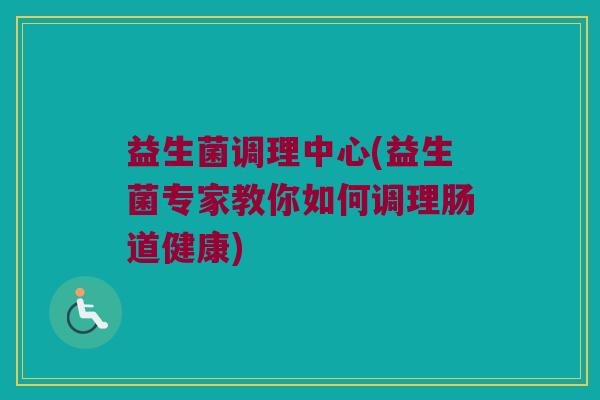 益生菌调理中心(益生菌专家教你如何调理肠道健康) 益生菌调理中心(益生菌专家教你如何调理肠道健康)