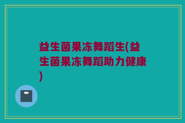 益生菌果冻舞蹈生(益生菌果冻舞蹈助力健康)