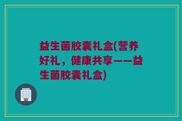 益生菌胶囊礼盒(营养好礼，健康共享——益生菌胶囊礼盒)