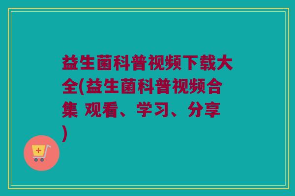 益生菌科普视频下载大全(益生菌科普视频合集 观看、学习、分享)