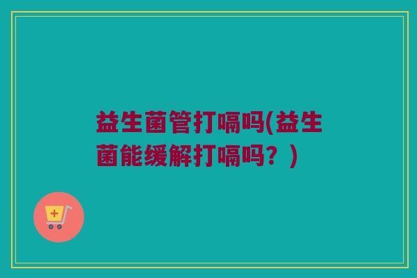 益生菌管打嗝吗(益生菌能缓解打嗝吗？)