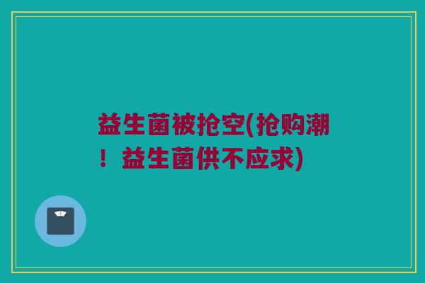 益生菌被抢空(抢购潮!益生菌供不应求) 益生菌被抢空(抢购潮!益生菌供不应求)